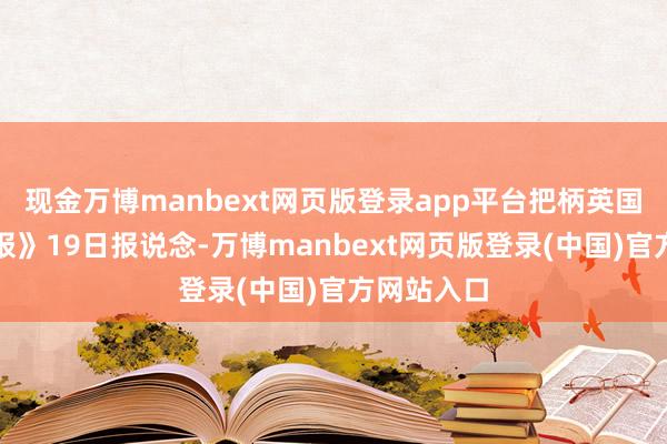 现金万博manbext网页版登录app平台把柄英国《金融时报》19日报说念-万博manbext网页版登录(中国)官方网站入口