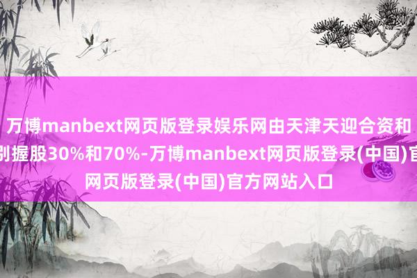 万博manbext网页版登录娱乐网由天津天迎合资和中投发展差别握股30%和70%-万博manbext网页版登录(中国)官方网站入口