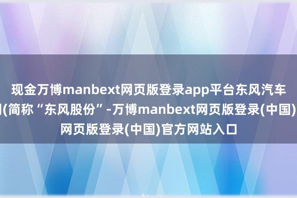 现金万博manbext网页版登录app平台东风汽车股份有限公司(简称“东风股份”-万博manbext网页版登录(中国)官方网站入口