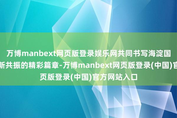 万博manbext网页版登录娱乐网共同书写海淀国资与市集翻新共振的精彩篇章-万博manbext网页版登录(中国)官方网站入口