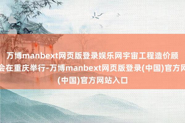 万博manbext网页版登录娱乐网宇宙工程造价顾问培训会在重庆举行-万博manbext网页版登录(中国)官方网站入口