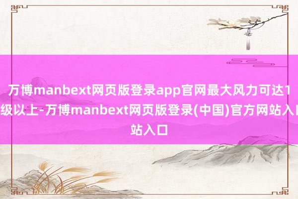 万博manbext网页版登录app官网最大风力可达11级以上-万博manbext网页版登录(中国)官方网站入口