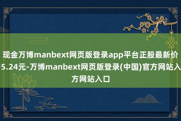 现金万博manbext网页版登录app平台正股最新价为5.24元-万博manbext网页版登录(中国)官方网站入口