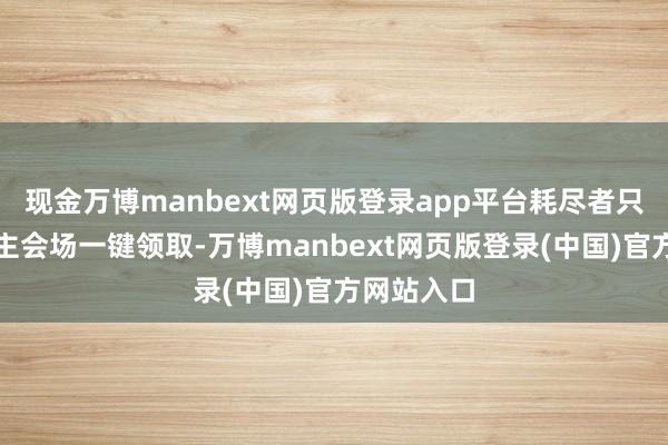 现金万博manbext网页版登录app平台耗尽者只需在步履主会场一键领取-万博manbext网页版登录(中国)官方网站入口