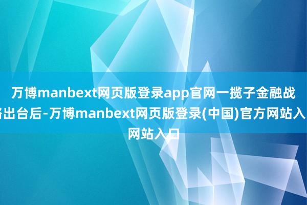 万博manbext网页版登录app官网一揽子金融战略出台后-万博manbext网页版登录(中国)官方网站入口