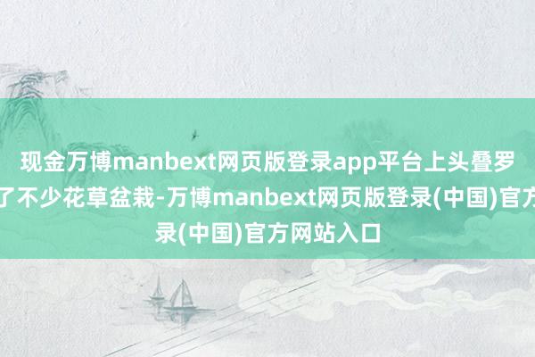 现金万博manbext网页版登录app平台上头叠罗汉似的放了不少花草盆栽-万博manbext网页版登录(中国)官方网站入口
