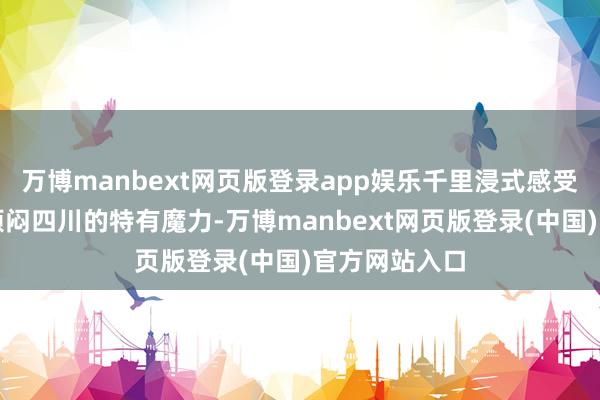 万博manbext网页版登录app娱乐千里浸式感受锦绣天府、烦闷四川的特有魔力-万博manbext网页版登录(中国)官方网站入口