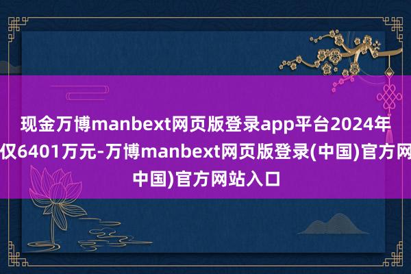 现金万博manbext网页版登录app平台2024年上半年仅6401万元-万博manbext网页版登录(中国)官方网站入口