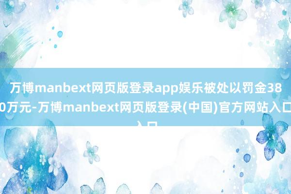万博manbext网页版登录app娱乐被处以罚金380万元-万博manbext网页版登录(中国)官方网站入口